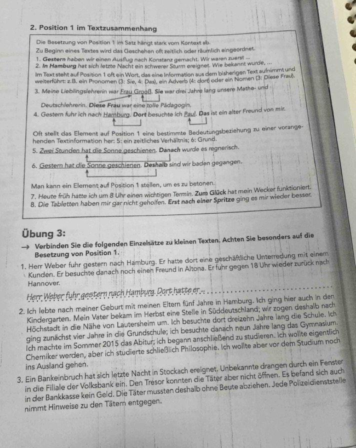 Position 1 im Textzusammenhang
Die Besetzung von Position 1 im Satz hängt stark vom Kontext ab.
Zu Beginn eines Textes wird das Geschehen oft zeitlich oder räumlich eingeordnet.
1. Gestern haben wir einen Ausflug nach Konstanz gemacht. Wir waren zuerst ...
2. In Hamburg hat sich letzte Nacht ein schwerer Sturm ereignet. Wie bekannt wurde, ...
Im Text steht auf Position 1 oft ein Wort, das eine Information aus dem bisherigen Text aufnimmt und
weiterführt: z.B. ein Pronomen (3: Sæe, 4: Das), ein Adverb (4: dort) oder ein Nomen (3: Diese Frau).
3. Meine Lieblingslehrerin war Erau Grooß. Sie war drei Jahre lang unsere Mathe- und
Deutschlehrerin. Diese Frau war eine tolle Pädagogin.
4. Gestern fuhr ich nach Hamburg. Dort besuchte ich Paul. Das ist ein alter Freund von mir.
Oft stellt das Element auf Position 1 eine bestimmte Bedeutungsbeziehung zu einer vorange-
henden Textinformation her: 5: ein zeitliches Verhältnis; 6: Grund.
5. Zwei Stunden hat die Sonne geschienen. Danach wurde es regnerisch.
6. Gestern hat die Sonne geschienen. Deshalb sind wir baden gegangen.
Man kann ein Element auf Position 1 stellen, um es zu betonen.
7. Heute früh hatte ich um 8 Uhr einen wichtigen Termin. Zum Glück hat mein Wecker funktioniert.
8. Die Tabletten haben mir gar nicht geholfen. Erst nach einer Spritze ging es mir wieder besser.
Übung 3:
Verbinden Sie die folgenden Einzelsätze zu kleinen Texten. Achten Sie besonders auf die
Besetzung von Position 1.
1. Herr Weber fuhr gestern nach Hamburg. Er hatte dort eine geschäftliche Unterredung mit einem
Kunden. Er besuchte danach noch eineh Freund in Altona. Er fuhr gegen 18 Uhr wieder zurück nach
Hannover.
Herr Weber fuhr gestern nach Hamburg. Dort hatte er ...
2. Ich lebte nach meiner Geburt mit meinen Eltern fünf Jahre in Hamburg. Ich ging hier auch in den
Kindergarten. Mein Vater bekam im Herbst eine Stelle in Süddeutschland; wir zogen deshalb nach
Höchstadt in die Nähe von Lautersheim um. Ich besuchte dort dreizehn Jahre lang die Schule. Ich
ging zunächst vier Jahre in die Grundschule; ich besuchte danach neun Jahre lang das Gymnasium.
Ich machte im Sommer 2015 das Abitur; ich begann anschließend zu studieren. Ich wollte eigentlich
Chemiker werden, aber ich studierte schließlich Philosophie. Ich wollte aber vor dem Studium noch
ins Ausland gehen.
3. Ein Bankeinbruch hat sich letzte Nacht in Stockach ereignet. Unbekannte drangen durch ein Fenster
in die Filiale der Volksbank ein. Den Tresor konnten die Täter aber nicht öffnen. Es befand sich auch
in der Bankkasse kein Geld. Die Täter mussten deshalb ohne Beute abziehen. Jede Polizeidienststelle
nimmt Hinweise zu den Tätern entgegen.