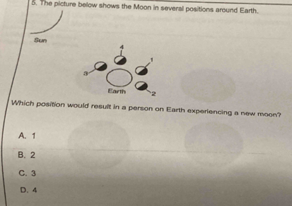 The picture below shows the Moon in several positions around Earth.
Sun
Which position would result in a person on Earth experiencing a new moon?
A. 1
B. 2
C. 3
D. 4