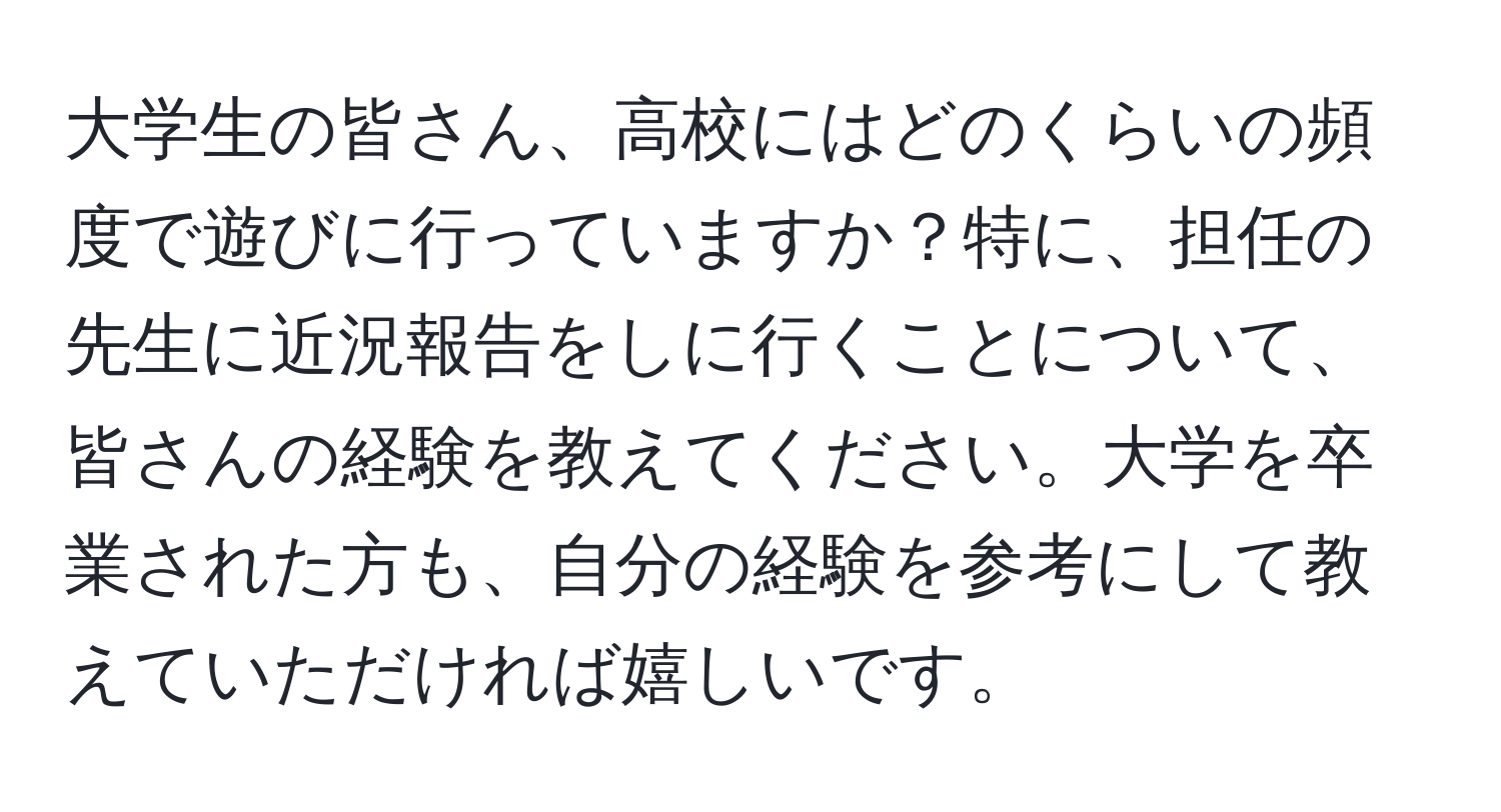 大学生の皆さん、高校にはどのくらいの頻度で遊びに行っていますか？特に、担任の先生に近況報告をしに行くことについて、皆さんの経験を教えてください。大学を卒業された方も、自分の経験を参考にして教えていただければ嬉しいです。