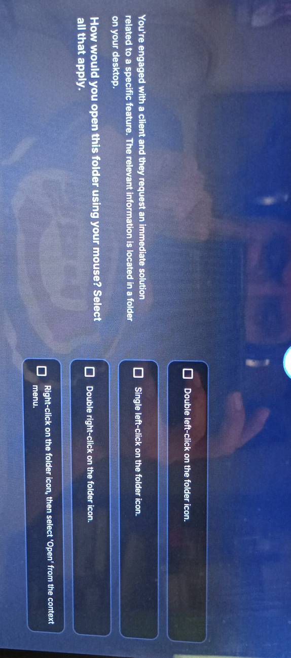 Double left-click on the folder icon.
You're engaged with a client and they request an immediate solution
Single left-click on the folder icon.
related to a specific feature. The relevant information is located in a folder
on your desktop.
How would you open this folder using your mouse? Select
Double right-click on the folder icon.
all that apply.
Right-click on the folder icon, then select 'Open' from the context
menu.