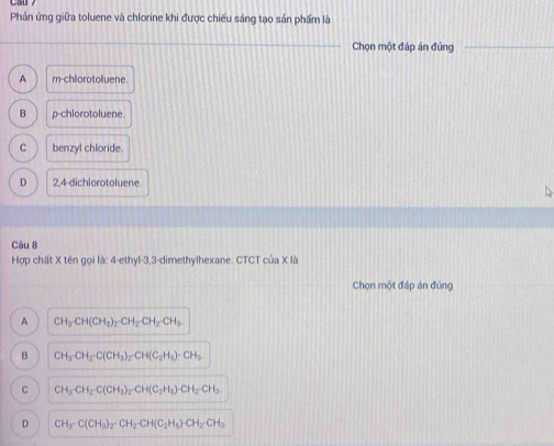 Phản ứng giữa toluene và chlorine khi được chiếu sáng tạo sản phẩm là
Chọn một đáp án đúng
A m-chlorotoluene.
B p-chlorotoluene.
C benzyl chloride.
D 2,4 -dichlorotoluene.
Câu 8
Hợp chất X tên gọi là: 4-ethyl-3, 3 -dimethylhexane. CTCT cia* 1b 
Chọn một đáp án đúng
A CH_3· CH(CH_3)_2· CH_2· CH_2· CH_3.
B CH_3-CH_2-C(CH_3)_2-CH(C_2H_5)-CH_3.
C CH_3· CH_2· C(CH_3)_2· CH(C_2H_5)· CH_2· CH_3.
D CH_3· C(CH_3)_2· CH_2· CH(C_2H_5)· CH_2· CH_3.