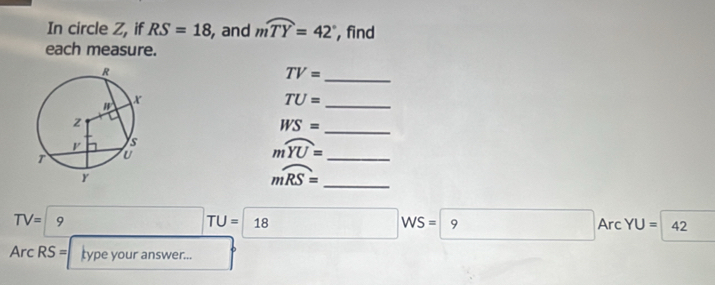 In circle Z, if RS=18 , and mwidehat TY=42° , find 
each measure.
TV= _
TU= _
WS= _ 
_ moverline YU=
mwidehat RS= _
TV=|9 □  □ TU= 18 WS=9 Arc YU= 42
Arc RS = type your answer...