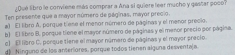 ¿Qué libro le conviene más comprar a Ana si quiere leer mucho y gastar poco?
Ten presente que a mayor número de páginas, mayor precio.
a) El líbro A, porque tiene el menor número de páginas y el menor precio.
b) El libro B, porque tiene el mayor número de páginas y el menor precio por página.
c) El libro C, porque tiene el mayor número de páginas y el mayor precio.
d) Ninguno de los anteriores, porque todos tienen alguna desventaja.