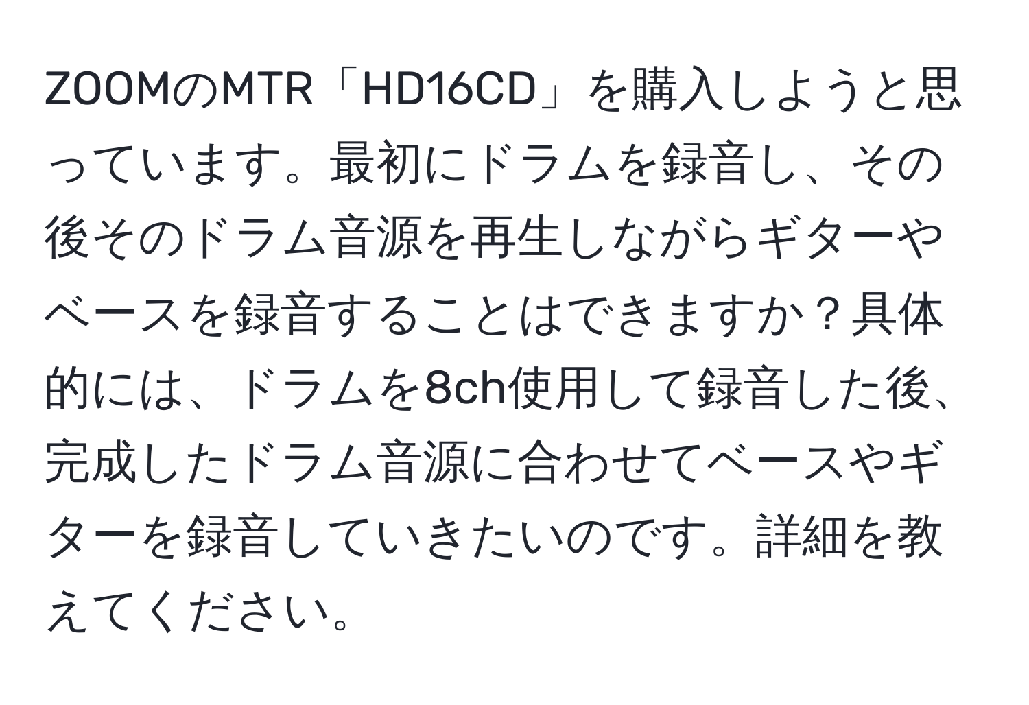 ZOOMのMTR「HD16CD」を購入しようと思っています。最初にドラムを録音し、その後そのドラム音源を再生しながらギターやベースを録音することはできますか？具体的には、ドラムを8ch使用して録音した後、完成したドラム音源に合わせてベースやギターを録音していきたいのです。詳細を教えてください。