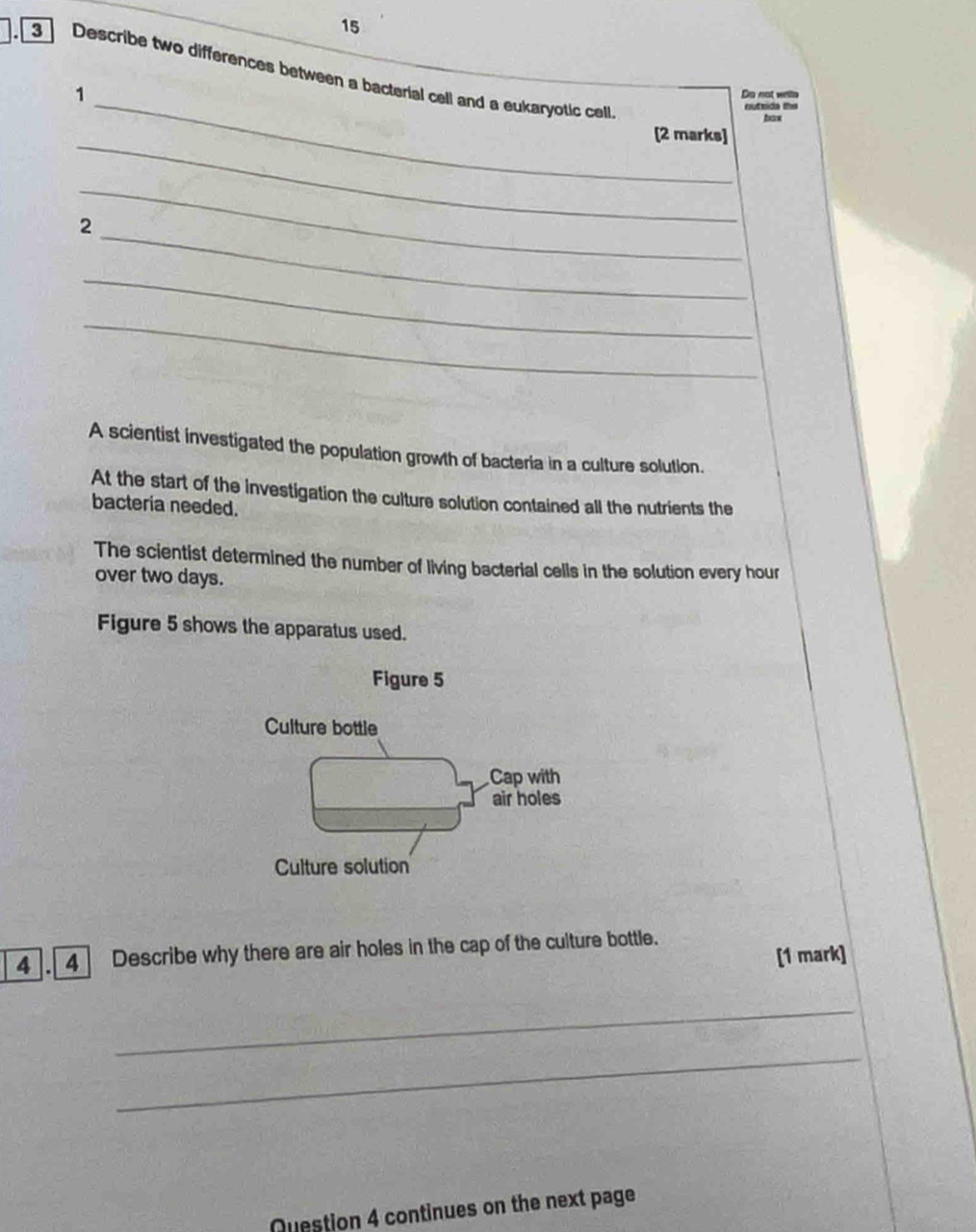 15 
_ 
3 Describe two differences between a bacterial cell and a eukaryotic cell 
1 Do not write 
outtida the 
bax 
_ 
[2 marks] 
_ 
_ 
2 
_ 
_ 
A scientist investigated the population growth of bacteria in a culture solution. 
At the start of the investigation the culture solution contained all the nutrients the 
bacteria needed. 
The scientist determined the number of living bacterial cells in the solution every hour
over two days. 
Figure 5 shows the apparatus used. 
Figure 5 
Culture bottle 
Cap with 
air holes 
Culture solution 
4].[4] Describe why there are air holes in the cap of the culture bottle. 
[1 mark] 
_ 
_ 
Question 4 continues on the next page