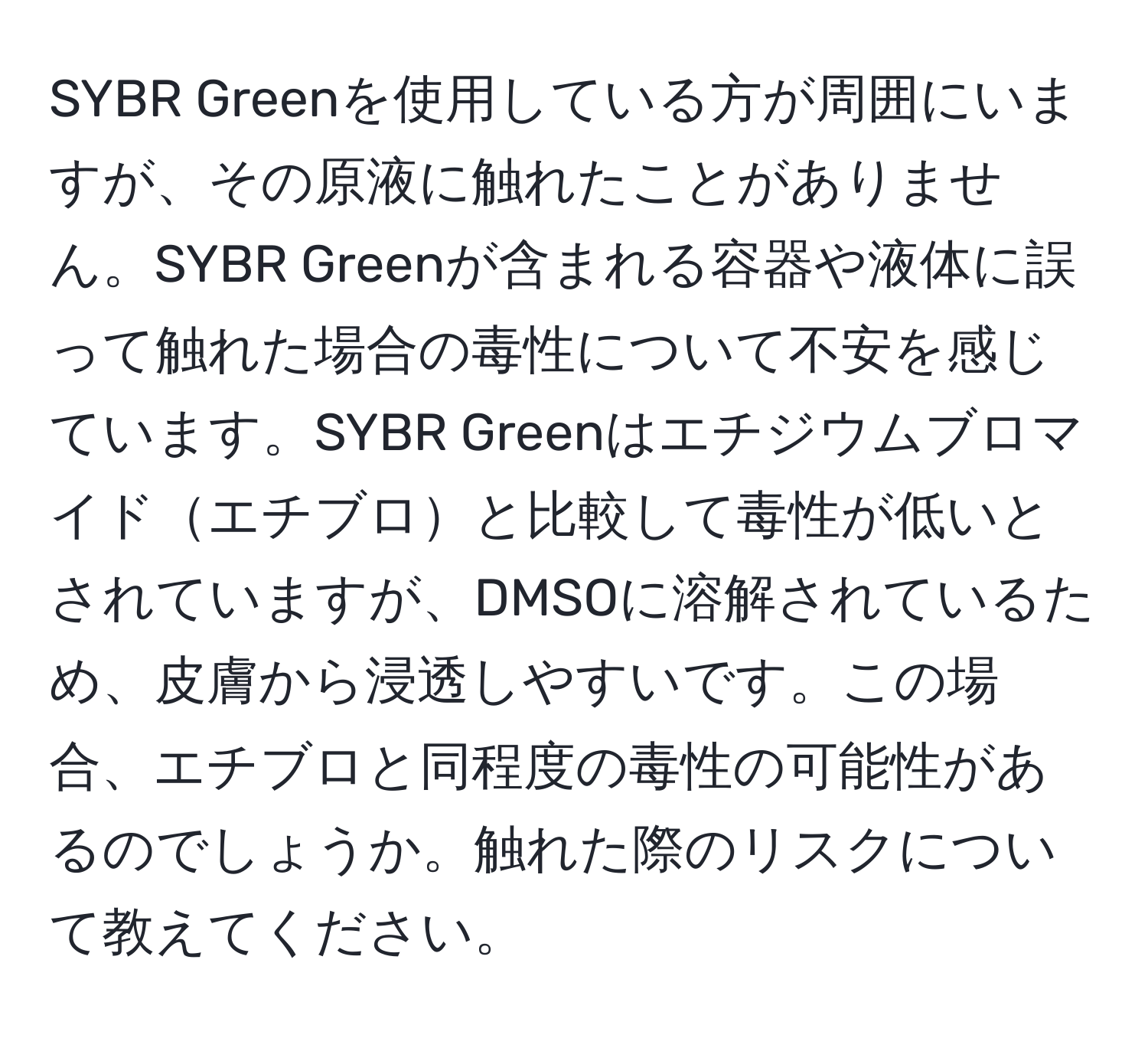 SYBR Greenを使用している方が周囲にいますが、その原液に触れたことがありません。SYBR Greenが含まれる容器や液体に誤って触れた場合の毒性について不安を感じています。SYBR Greenはエチジウムブロマイドエチブロと比較して毒性が低いとされていますが、DMSOに溶解されているため、皮膚から浸透しやすいです。この場合、エチブロと同程度の毒性の可能性があるのでしょうか。触れた際のリスクについて教えてください。