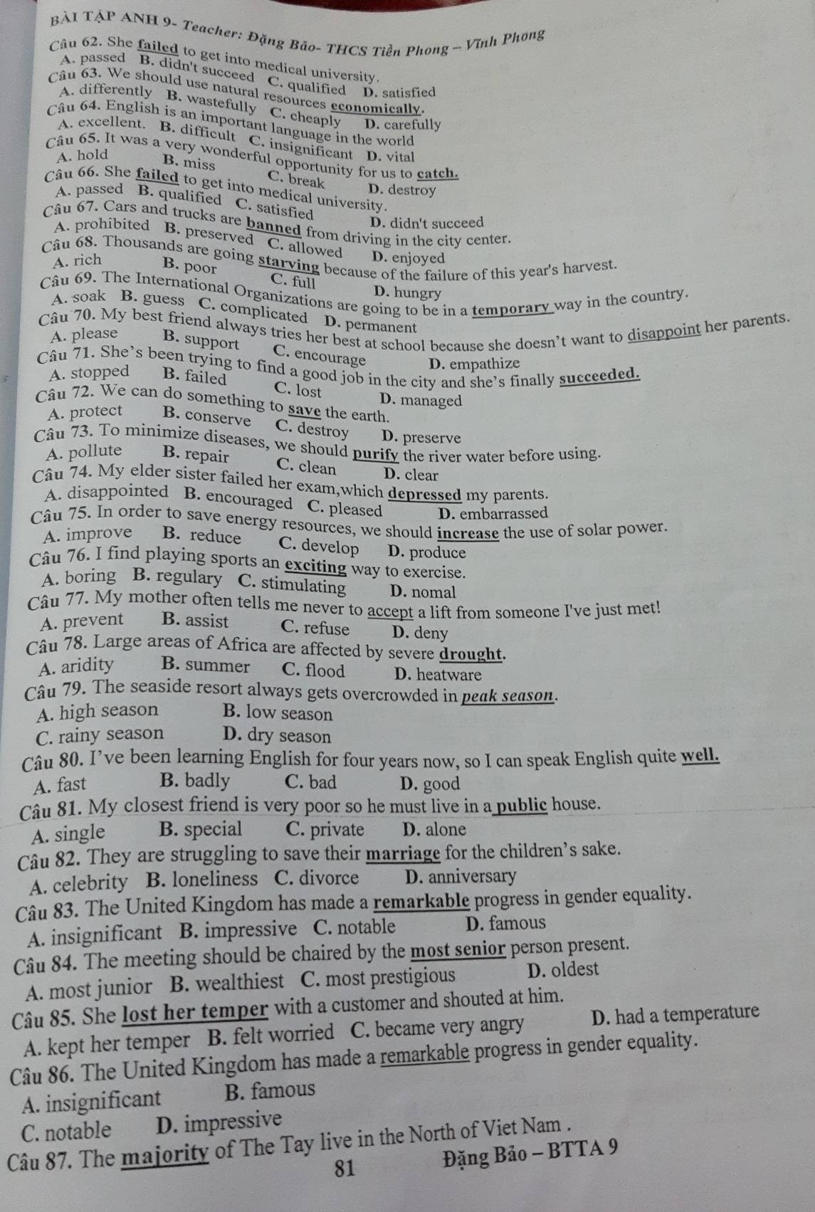 BÀI TẠP ANH 9- Teacher: Đặng Bão- THCS Tiền Phong ~ Vĩnh Phong
Câu 62. She failed to get into medical university
A. passed B. didn't succeed C. qualified D. satisfied
Câu 63. We should use natural resources economically
A. differently B. wastefully C. cheaply D. carefully
Câu 64. English is an important language in the world
A. excellent. B. difficult C. insignificant
A. hold D. vital
Cầu 65. It was a very wonderful opportunity for us to catch.
B. miss C. break
Câu 66. She failed to get into medical university.
D. destroy
A. passed B. qualified C. satisfied
D. didn't succeed
Câu 67. Cars and trucks are banned from driving in the city center.
A. prohibited B. preserved C. allowed
D. enjoyed
Câu 68. Thousands are going starving because of the failure of this year's harvest. A. rich B. poor
C. full
Câu 69. The International Organizations are going to be in a temporary way in the country.
D. hungry
A. soak B. guess C. complicated D. permanent
Câu 70. My best friend always tries her best at school because she doesn’t want to disappoint her parents.
A. please B. support C. encourage D. empathize
Câu 71. She’s been trying to find a good job in the city and she’s finally succeeded. A. stopped B. failed
C. lost D. managed
Câu 72. We can do something to save the earth.
A. protect B. conserve
C. destroy D. preserve
Câu 73. To minimize diseases, we should purify the river water before using.
A. pollute B. repair C. clean D. clear
Câu 74. My elder sister failed her exam,which depressed my parents.
A. disappointed B. encouraged C. pleased D. embarrassed
Câu 75. In order to save energy resources, we should increase the use of solar power.
A. improve B. reduce C. develop D. produce
Câu 76. I find playing sports an exciting way to exercise.
A. boring B. regulary C. stimulating D. nomal
Câu 77. My mother often tells me never to accept a lift from someone I've just met!
A. prevent B. assist C. refuse D. deny
Câu 78. Large areas of Africa are affected by severe drought.
A. aridity B. summer C. flood D. heatware
Câu 79. The seaside resort always gets overcrowded in peak season.
A. high season B. low season
C. rainy season D. dry season
Câu 80. I’ve been learning English for four years now, so I can speak English quite well.
A. fast B. badly C. bad D. good
Câu 81. My closest friend is very poor so he must live in a public house.
A. single B. special C. private D. alone
Câu 82. They are struggling to save their marriage for the children’s sake.
A. celebrity B. loneliness C. divorce D. anniversary
Câu 83. The United Kingdom has made a remarkable progress in gender equality.
A. insignificant B. impressive C. notable D. famous
Câu 84. The meeting should be chaired by the most senior person present.
A. most junior B. wealthiest C. most prestigious D. oldest
Câu 85. She lost her temper with a customer and shouted at him.
A. kept her temper B. felt worried C. became very angry D. had a temperature
Câu 86. The United Kingdom has made a remarkable progress in gender equality.
A. insignificant B. famous
C. notable D. impressive
Câu 87. The majority of The Tay live in the North of Viet Nam .
81 Đặng Bảo - BTTA 9