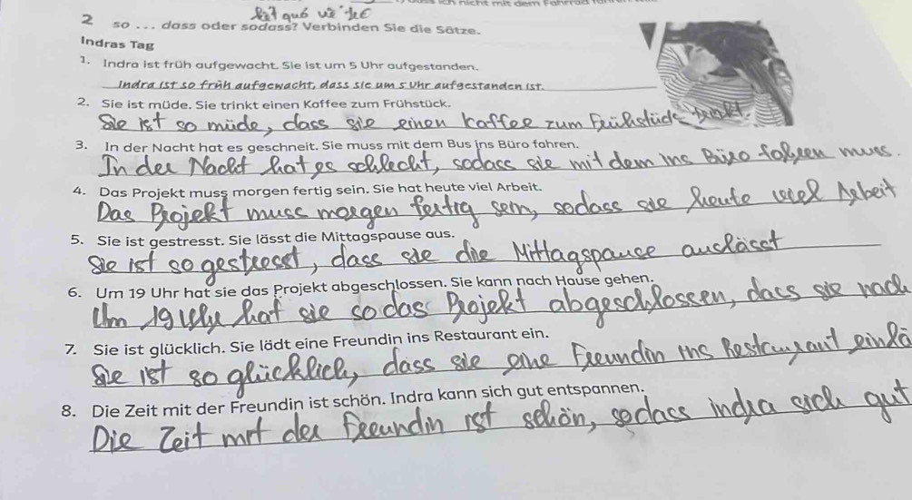 so . . . dass oder sodass? Verbinden Sie die Sätze. 
Indras Tag 
1. Indra ist früh aufgewacht. Sie ist um 5 Uhr aufgestanden. 
_Indra ist so früh aufgewacht, dass sie um 5 Vhr aufgestanden ist._ 
2. Sie ist müde. Sie trinkt einen Koffee zum Frühstück. 
_ 
_ 
3. In der Nacht hat es geschneit. Sie muss mit dem Bus ins Büro fahren. 
_ 
4. Das Projekt muss morgen fertig sein. Sie hat heute viel Arbeit. 
5. Sie ist gestresst. Sie lässt die Mittagspause aus. 
6. Um 19 Uhr hat sie das Projekt abgeschlossen. Sie kann nach Hause gehen. 
_ 
_ 
7. Sie ist glücklich. Sie lädt eine Freundin ins Restaurant ein. 
_ 
8. Die Zeit mit der Freundin ist schön. Indra kann sich gut entspannen.