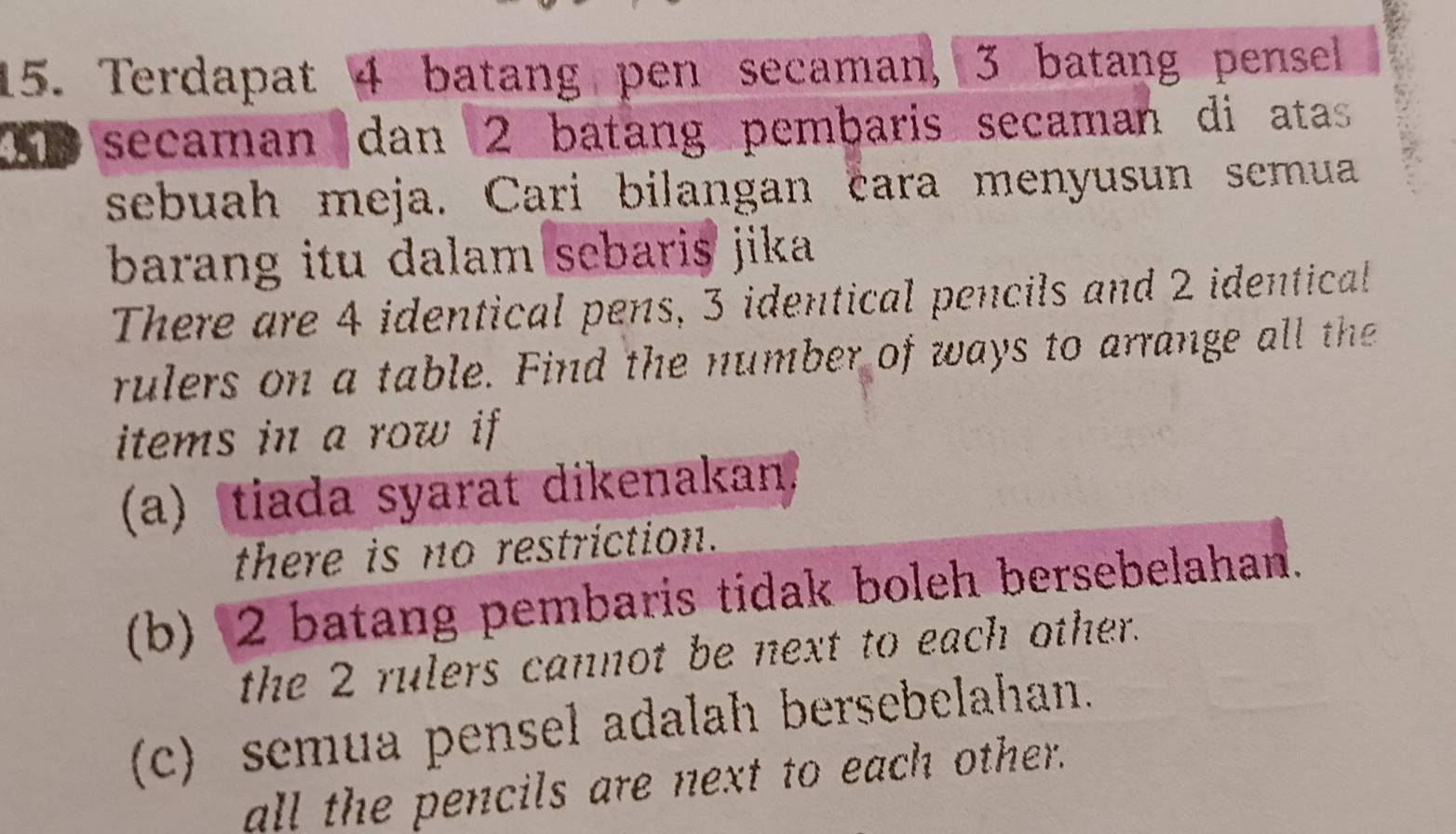 Terdapat 4 batang pen secaman, 3 batang pensel
00 secaman dan 2 batang pembaris secaman di atas
sebuah meja. Cari bilangan cara menyusun semua
barang itu dalam sebaris jika .
There are 4 identical pens, 3 identical pencils and 2 identical
rulers on a table. Find the number of ways to arrange all the
items in a row if 
(a)tiada syarat dikenakan.
there is no restriction.
(b) 2 batang pembaris tidak boleh bersebelahan.
the 2 rulers cannot be next to each other.
c) semua pensel adalah bersebelahan.
all the pencils are next to each other.