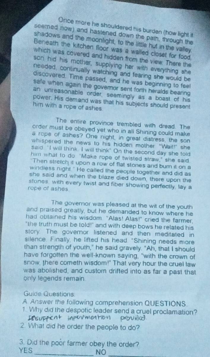 Once mare he shauldered his burden (how light it
seemed now) and hastened down the path, through the
shadows and the moonlight; to the little hut in the valley
Beneath the kitchen floor was a walled closet for food,
which was covered and hidden from the view. There the
son hid his mother, supplying her with everything she
needed, continually watching and fearing she would be
discovered. Time passed, and he was beginning to feel
safe when again the govemnor sent forth heralds bearing
an unreasonable order, seemingly as a boast of his
power. His demand was that his subjects should present
him with a rope of ashes.
The entire province trembled with dread. The
order must be obeyed yet who in all Shining could make
a rope of ashes? One night, in great distress, the son
whispered the news to his hidden mother "Wait!" she
said. "I will think. I will think" On the second day she told
him what to do “Make rope of twisted straw,” she said
"Then stretch it upon a row of flat stones and bur it on a
windless night." He called the people together and did as
she said and when the blaze died down, there upon the
stones, with every twist and fiber showing perfectly, lay a
rope of ashes.
The governor was pleased at the wit of the youth
and praised greatly, but he demanded to know where he
had obtained his wisdom. “Alas! Alas!” cried the farmer,
"the truth must be told!" and with deep bows he related his
story The governor listened and then meditated in
silence. Finally, he lifted his head. "Shining needs more
than strength of youth," he said gravely. "Ah, that I should
have forgotten the well-known saying, "with the crown of
snow, there cometh wisdom!" That very hour the cruel law
was abolished, and custom drifted into as far a past that
only legends remain.
Guide Questions
A. Answer the following comprehension QUESTIONS.
1. Why did the despotic leader send a cruel proclamation?
2. What did he order the people to do?
3. Did the poor farmer obey the order?
YES
_NO_