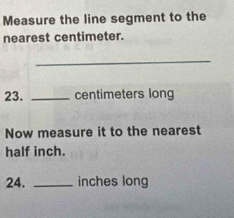 Measure the line segment to the 
nearest centimeter. 
_ 
23. _centimeters long 
Now measure it to the nearest
half inch. 
24. _inches long