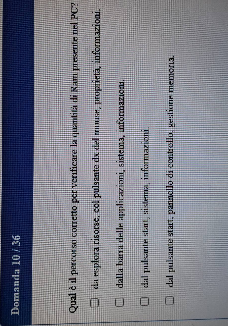 Domanda 10 / 36
Qual è il percorso corretto per verificare la quantità di Ram presente nel PC?
da esplora risorse, col pulsante dx del mouse, proprietà, informazioni.
dalla barra delle applicazioni, sistema, informazioni.
dal pulsante start, sistema, informazioni.
dal pulsante start, pannello di controllo, gestione memoria.