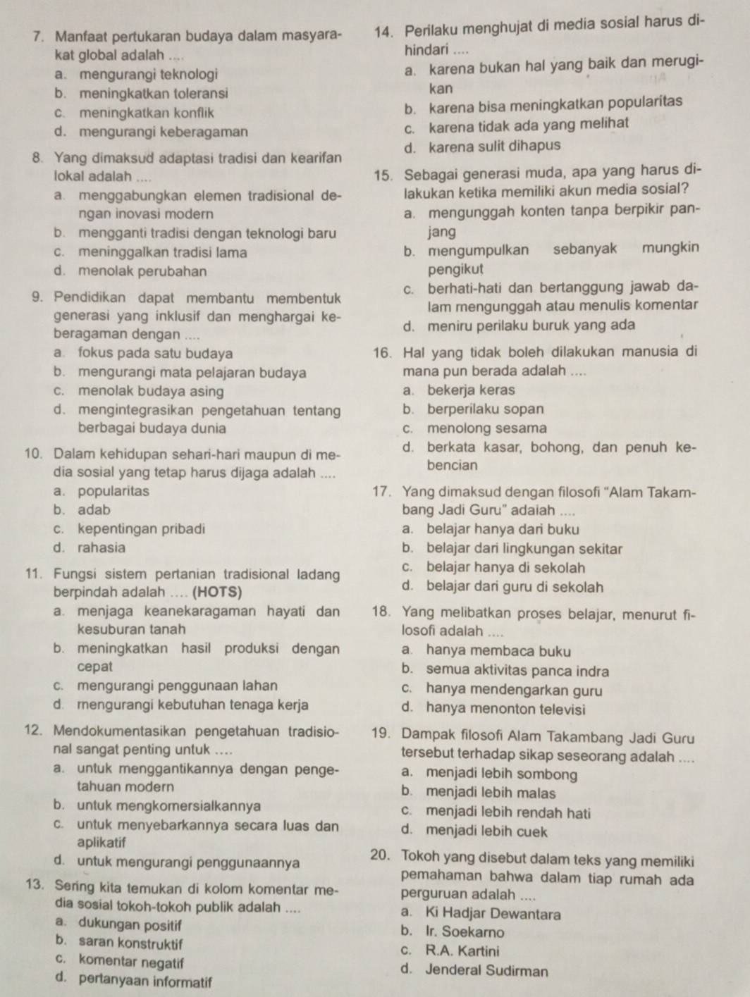 Manfaat pertukaran budaya dalam masyara- 14. Perilaku menghujat di media sosial harus di-
kat global adalah hindari ....
a. mengurangi teknologi a. karena bukan hal yang baik dan merugi-
b. meningkatkan toleransi kan
c. meningkatkan konflik b. karena bisa meningkatkan popularitas
d. mengurangi keberagaman c. karena tidak ada yang melihat
8. Yang dimaksud adaptasi tradisi dan kearifan d. karena sulit dihapus
lokal adalah … 15. Sebagai generasi muda, apa yang harus di-
a. menggabungkan elemen tradisional de- lakukan ketika memiliki akun media sosial?
ngan inovasi modern a. mengunggah konten tanpa berpikir pan-
b. mengganti tradisi dengan teknologi baru jang
c. meninggalkan tradisi lama b. mengumpulkan sebanyak mungkin
d. menolak perubahan pengikut
9. Pendidikan dapat membantu membentuk c. berhati-hati dan bertanggung jawab da-
lam mengunggah atau menulis komentar
generasi yang inklusif dan menghargai ke- d. meniru perilaku buruk yang ada
beragaman dengan ...
a. fokus pada satu budaya 16. Hal yang tidak boleh dilakukan manusia di
b. mengurangi mata pelajaran budaya mana pun berada adalah ....
c. menolak budaya asing a. bekerja keras
d. mengintegrasikan pengetahuan tentang b. berperilaku sopan
berbagai budaya dunia c. menolong sesama
10. Dalam kehidupan sehari-hari maupun di me- d. berkata kasar, bohong, dan penuh ke-
bencian
dia sosial yang tetap harus dijaga adalah ....
a. popularitas 17. Yang dimaksud dengan filosofi “Alam Takam-
b. adab bang Jadi Guru" adaiah
c. kepentingan pribadi a. belajar hanya dari buku
d. rahasia b. belajar dari lingkungan sekitar
c. belajar hanya di sekolah
11. Fungsi sistem pertanian tradisional ladang d. belajar dari guru di sekolah
berpindah adalah … (HOTS)
a. menjaga keanekaragaman hayati dan 18. Yang melibatkan proses belajar, menurut fi-
kesuburan tanah losofi adalah ....
b. meningkatkan hasil produksi dengan a hanya membaca buku
cepat b. semua aktivitas panca indra
c. mengurangi penggunaan lahan c. hanya mendengarkan guru
d. mengurangi kebutuhan tenaga kerja d. hanya menonton televisi
12. Mendokumentasikan pengetahuan tradisio- 19. Dampak filosofi Alam Takambang Jadi Guru
nal sangat penting untuk .... tersebut terhadap sikap seseorang adalah ....
a. untuk menggantikannya dengan penge- a. menjadi lebih sombong
tahuan modern b. menjadi lebih malas
b. untuk mengkomersialkannya c. menjadi lebih rendah hati
c. untuk menyebarkannya secara luas dan d. menjadi lebih cuek
aplikatif
d. untuk mengurangi penggunaannya 20. Tokoh yang disebut dalam teks yang memiliki
pemahaman bahwa dalam tiap rumah ada
13. Sering kita temukan di kolom komentar me- perguruan adalah ....
dia sosial tokoh-tokoh publik adalah .... a. Ki Hadjar Dewantara
a. dukungan positif b. Ir. Soekarno
b. saran konstruktif c. R.A. Kartini
c. komentar negatif d. Jenderal Sudirman
d. pertanyaan informatif