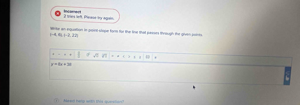 Incorrect 
2 tries left. Please try again. 
Write an equation in point-slope form for the line that passes through the given points.
(-4,6),(-2,22)
χ 4  □ /□   □^(□) sqrt(□ ) sqrt[□](□ ) = z < > S 2 () π
y=8x+38
Need help with this question?