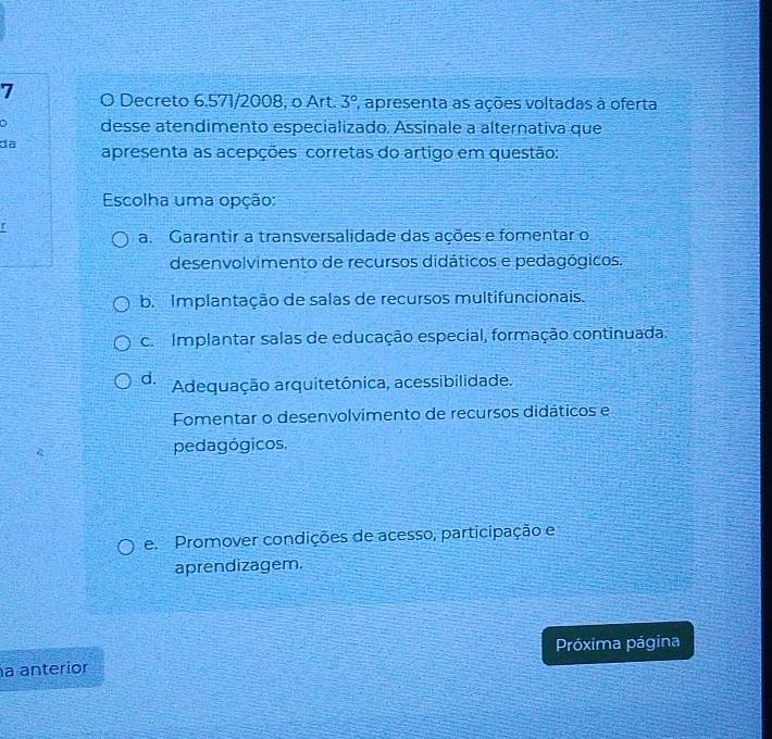 Decreto 6,571/2008, o Art. 3° apresenta as ações voltadas à oferta
desse atendimento especializado. Assinale a alternativa que
da apresenta as acepções corretas do artigo em questão:
Escolha uma opção:
a. Garantir a transversalidade das ações e fomentar o
desenvolvimento de recursos didáticos e pedagógicos.
b. Implantação de salas de recursos multifuncionais.
c. Implantar salas de educação especial, formação continuada.
d. Adequação arquitetônica, acessibilidade.
Fomentar o desenvolvimento de recursos didáticos e
pedagógicos,
e. Promover condições de acesso, participação e
aprendizagem.
a anterior Próxima página