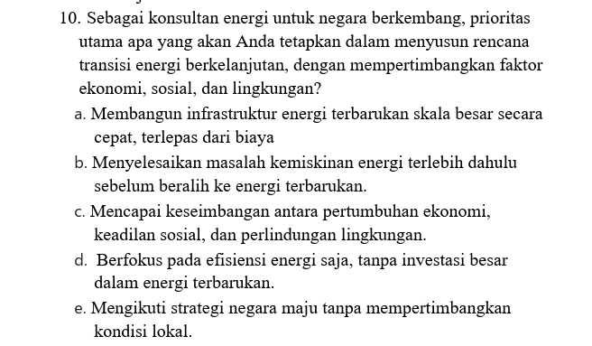 Sebagai konsultan energi untuk negara berkembang, prioritas
utama apa yang akan Anda tetapkan dalam menyusun rencana
transisi energi berkelanjutan, dengan mempertimbangkan faktor
ekonomi, sosial, dan lingkungan?
a. Membangun infrastruktur energi terbarukan skala besar secara
cepat, terlepas dari biaya
b. Menyelesaikan masalah kemiskinan energi terlebih dahulu
sebelum beralih ke energi terbarukan.
c. Mencapai keseimbangan antara pertumbuhan ekonomi,
keadilan sosial, dan perlindungan lingkungan.
d. Berfokus pada efisiensi energi saja, tanpa investasi besar
dalam energi terbarukan.
e. Mengikuti strategi negara maju tanpa mempertimbangkan
kondisi lokal.