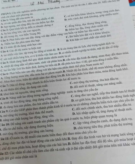 Mã đễ: đời
Họ và tên thí sinh:
PHAN I. Câu trác nghiệm nhiều phương án lựa chọn. Thí sinh trà lời từ câu 1 đến câu 20. Mỗi câu hoi (
A. có các quần đảo lớn, trải đài trên nhiều vĩ độ. C, có bở biển khúc khuýu, trong vùng xích đạo.
Cầu 1: Vùng đất của nước ta sinh chỉ chọn một phương án.
B. hẹp ngang, mở rộng đến rìa của thêm lục địa. D. trên vành đai sinh khoáng, giáp nhiều nước.
Câu 2: Quá trình bởi tụ diễn ra nhanh chóng ở C. đồng bằng, dọc thung lũng sông
B. đổi trung du, ven biển Trung Bộ. D. thêm lục địa, lòng chảo miền núi.
A. hạ lưu sông lớn, các cao nguyên.
Câu 3: Phát biểu nào sau đây đúng với đặc điểm vùng ven biển và thêm lục địa nước ta?
A. Thêm lục địa phía nam thu hẹp. C. Bờ biển kéo dài và ít khúc khuỳu.
B. Có mức độ đa dạng sinh học cao. D. Khí hậu có tính chất cận nhiệt đới.
A. tạo nhiều việc làm, tập trung lao động có trình độ. B. là các trung tâm du lịch, chú trọng ngành dịch vụ.
Câu 4: Các đô thị nước ta hiện nay
C. sản xuất nhiều hàng hóa, có tỉ lệ thiểu việc làm cao. D. có nhiều doanh nghiệp tư nhân, mật độ dân số thấp.
Câu 5: Hình dạng lãnh thổ quy định thiên nhiên nước ta có
A. nhiệt độ tăng dẫn về phía nam, sinh vật phân hóa.B. cầu trúc địa hình đa dạng, mưa thay đổi theo mùa.
C. hai lần Mặt Trời lên thiên đình, đường bờ biển dài D. đất phần hóa theo vĩ độ, gió mùa đông ở miền Bắc.
Cầu 6: Phát biểu nào sau đây đúng với khí hậu của phần lãnh thổ phía Nam nước ta?
A. Tổng lượng mưa lớn, đầu mùa hạ có phơn mạnh B. Nhiệt độ ổn định, chế độ mưa không đồng nhất.
C. Mua theo mùa, biên độ nhiệt năm đao động lớn.D. Khí hậu phân hóa theo mùa, mùa đồng lạnh khô.
Cầu 7: Dân số đông, tăng nhanh là điều kiện thuận lợi đề nước ta
A. cải thiện đời sống, đa dạng sản xuất, C. mở rộng thị trường, thu hút đầu tư,
B. khai thác tài nguyên, tăng mức sống. D. đổi mới kĩ thuật, nâng cao năng suất.
Cầu 8: Năng suất lao động trong ngành công nghiệp nước ta tăng chủ yếu do
A. trình độ lao động tăng, ứng dụng công nghệ. C. tăng đào tạo nghề, tiếp thu thành tựu kĩ thuật
B. đa dạng hóa sản phẩm, thu hút nhiều đầu tư. D. cơ giới hóa, thu hút nhiều lao động lành ngh
Câu 9: Cơ cầu GDP phân theo thành phần kinh tế ở nước ta có những chuyển biển tích cực chủ yếu do
A. mở rộng thị trường, khai thác thể mạnh. C. đổi mới chính sách, thu hút nhiều đầu tư.
B. nâng cao chất lượng lao động, tăng vốn. D. hội nhập quốc tế, ứng dụng kĩ thuật mới.
Câu 10: Để nâng sức cạnh tranh sản phẩm cây ăn quả ở nước ta, biện pháp quan trọng là
A. đầu tư chế biến, xây dựng thương hiệu. C. lập vùng chuyên canh, đa dạng dịch vụ.
B. mở rộng thị trường, gia tăng sản lượng. D. chú trọng tiêu thụ, phát triển thị trường
Câu 11: Ở nước ta, độ muối của nước biển thay đổi theo mùa chủ yếu do
A. đồng chây lục địa và hoạt động của các khối khí.B. thay đổi địa hình ven bờ và mạng lưới sông r
C. chể độ mưa phân hóa, hoạt động của các hải lưu.D. thềm lục địa thay đổi độ sâu, gió mùa hoạt ở
ầu 12: Các nhân tố chủ yếu làm cho đất và sinh vật ở đai cận nhiệt đới gió mùa trên núi khác với
điệt đới gió mùa chân núi là