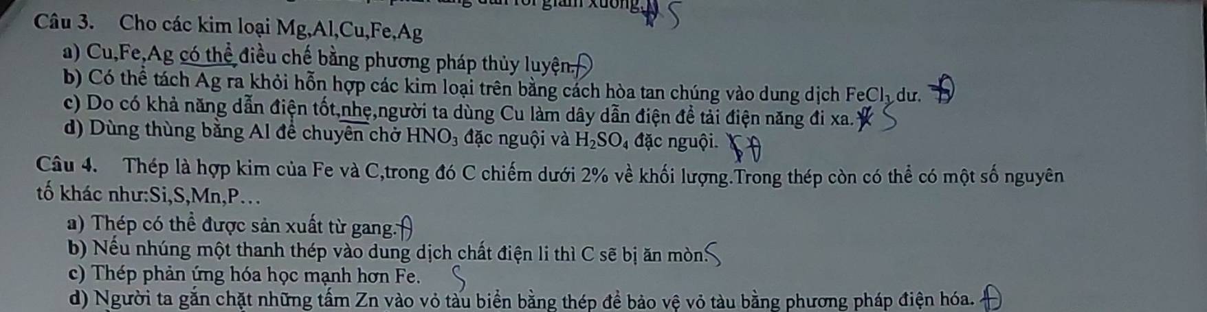 Cho các kim loại Mg, Al,Cu, Fe,Ag
a) Cu,Fe,Ag có thể điều chế bằng phương pháp thủy luyện,
b) Có thể tách Ag ra khỏi hỗn hợp các kim loại trên bằng cách hòa tan chúng vào dung dịch FeCl_3 du.
c) Do có khả năng dẫn điện tốt,nhẹ,người ta dùng Cu làm dây dẫn điện để tải điện năng đi xa.
d) Dùng thùng băng Al để chuyên chở b HNO_3 3 đặc nguội và H_2SO_4 đặc nguội.
Câu 4. Thép là hợp kim của Fe và C,trong đó C chiếm dưới 2% về khối lượng.Trong thép còn có thể có một số nguyên
tố khác như:Si, S, Mn, P...
a) Thép có thể được sản xuất từ gang.
b) Nếu nhúng một thanh thép vào dung dịch chất điện li thì C sẽ bị ăn mòn
c) Thép phản ứng hóa học mạnh hơn Fe.
d) Người ta gắn chặt những tấm Zn vào vỏ tàu biển bằng thép để bảo vệ vỏ tàu bằng phương pháp điện hóa.