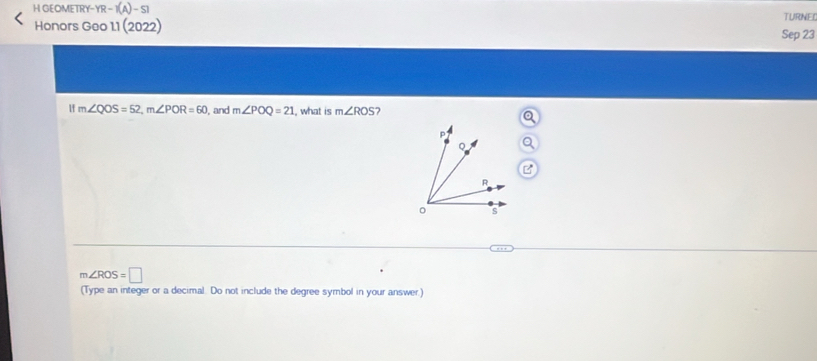 GEOMETRY- YR-1(A)-S1 
Honors Geo 11 (2022) Sep 23 TURNEL
m∠ QOS=52, m∠ POR=60 , and m∠ POQ=21 , what is m∠ ROS 2
p
。
B
R
。 s
m∠ ROS=□
(Type an integer or a decimal. Do not include the degree symbol in your answer.)