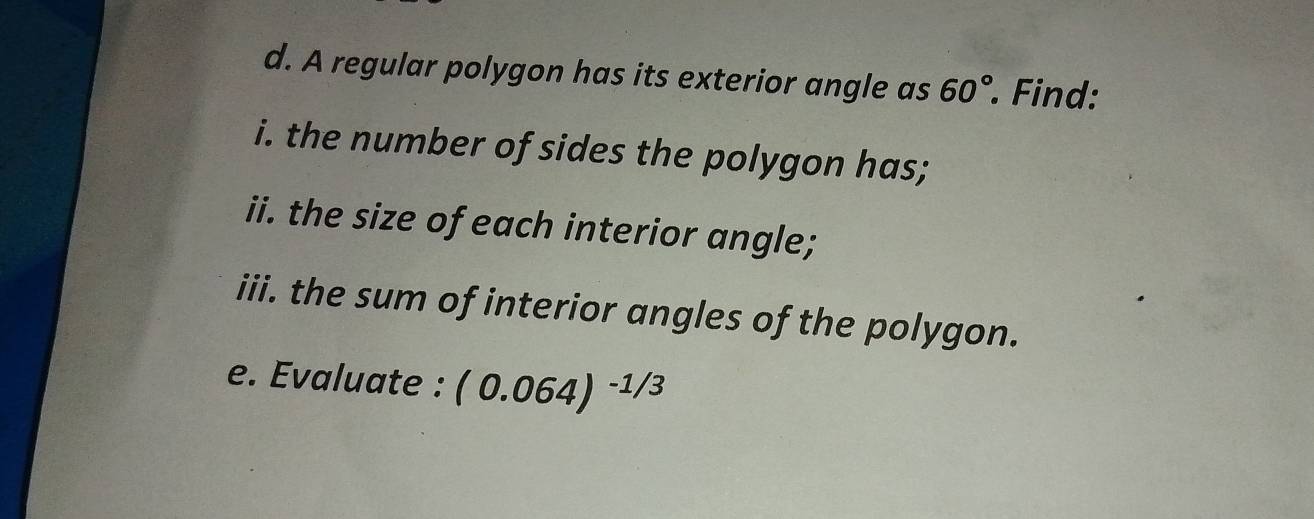 A regular polygon has its exterior angle as 60° Find: 
i. the number of sides the polygon has; 
ii. the size of each interior angle; 
iii. the sum of interior angles of the polygon. 
e. Evaluate : (0.064)^-1/3