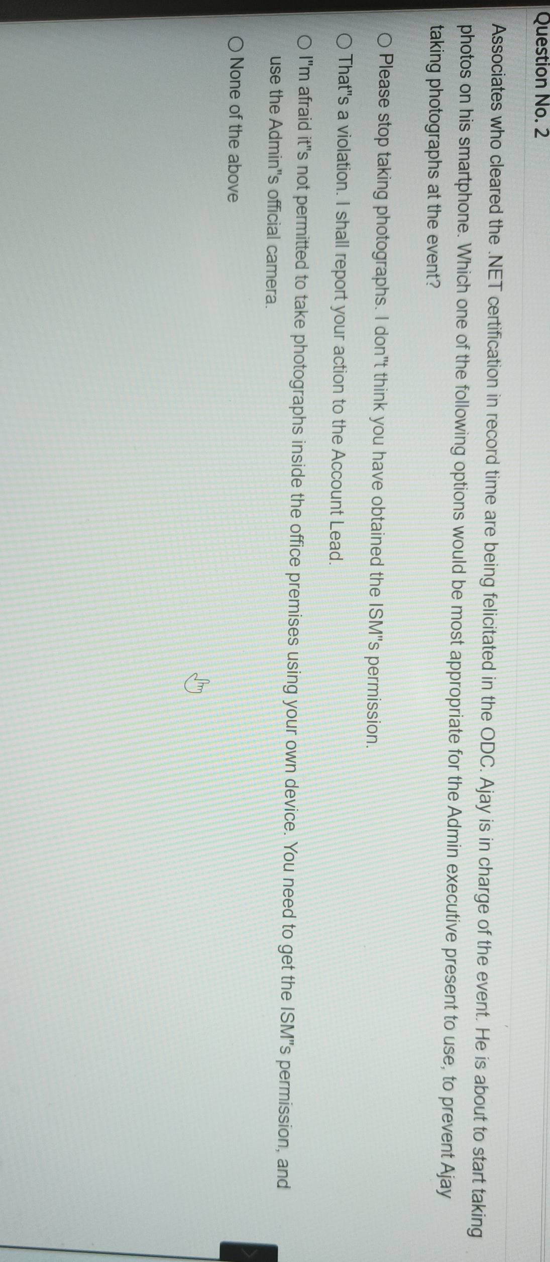 Question No. 2
Associates who cleared the .NET certification in record time are being felicitated in the ODC. Ajay is in charge of the event. He is about to start taking
photos on his smartphone. Which one of the following options would be most appropriate for the Admin executive present to use, to prevent Ajay
taking photographs at the event?
Please stop taking photographs. I don"t think you have obtained the ISM"s permission.
That"s a violation. I shall report your action to the Account Lead.
I"m afraid it"s not permitted to take photographs inside the office premises using your own device. You need to get the ISM"s permission, and
use the Admin's official camera.
None of the above