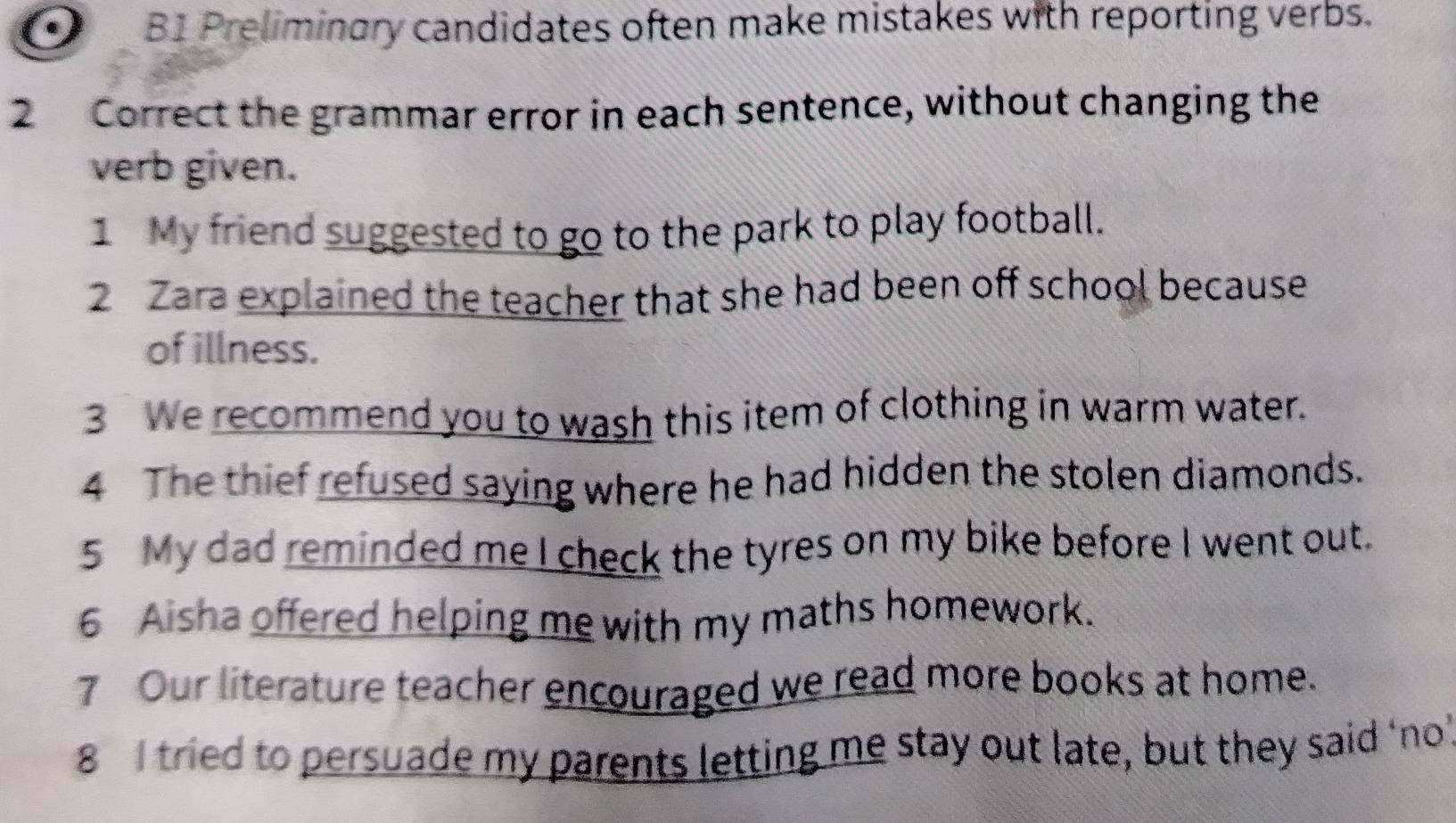 B1 Preliminary candidates often make mistakes with reporting verbs. 
2 Correct the grammar error in each sentence, without changing the 
verb given. 
1 My friend suggested to go to the park to play football. 
2 Zara explained the teacher that she had been off school because 
of illness. 
3 We recommend you to wash this item of clothing in warm water. 
4 The thief refused saying where he had hidden the stolen diamonds. 
5 My dad reminded me I check the tyres on my bike before I went out. 
6 Aisha offered helping me with my maths homework. 
7 Our literature teacher encouraged we read more books at home. 
8 I tried to persuade my parents letting me stay out late, but they said ‘no’