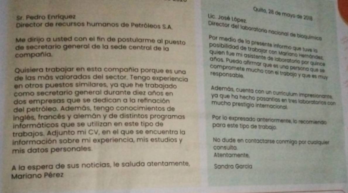 Quito, 28 de mayo de 2018 
Sr. Pedro Enríquez Lic. José López. 
Director de recursos humanos de Petróleos S.A. 
Director del laboratorio nacional de bioquímica 
Por medio de la presente informo que tuve la 
Me dirijo a usted con el fin de postularme al puesto posibilidad de trabajar con Mariano Hernández. 
de secretario general de la sede central de la 
compañía. 
quien fue mi asístente de laboratorio por quince 
años. Puedo afirmar que es una persona que se 
Quisiera trabajar en esta compañia porque es una responsable. 
compromete mucho con el trabajo y que es muy 
de las más valoradas del sector. Tengo experiencia 
en otros puestos similares, ya que he trabajado 
Además, cuenta con un curriculum impresionante, 
como secretario general durante diez años en 
ya que ha hecho pasantias en tres laboratorios con 
dos empresas que se dedican a la refinación 
mucho prestigio internacional 
del petróleo. Además, tengo conocimientos de 
inglés, francés y alemán y de distintos programas Por lo expresado anteriormente, lo recomiendo 
informáticos que se utilizan en este tipo de 
para este tipo de trabajo. 
trabajos. Adjunto mi CV, en el que se encuentra la 
información sobre mi experiencia, mis estudios y No dude en contactarse conmigo por cualquier 
mis datos personales. 
consulta. 
Atentamente, 
A la espera de sus noticias, le saluda atentamente, Sandra García 
Mariano Pérez