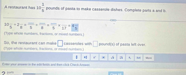 A restaurant has 10 1/5  D ounds of pasta to make casserole dishes. Complete parts a and b.
10frac 5+2frac 8=frac 5+frac 8=frac 5* frac 17=4frac 5
(Type whole numbers, fractions, or mixed numbers.) 
So, the restaurant can make □ casseroles with □ pound (s) of pasta left over. 
(Type whole numbers, fractions, or mixed numbers.) 
 a° |#| sqrt(1) Vi u. (1,1) More 
Enter your answer in the edit fields and then click Check Answer. 
2 parts