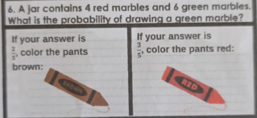 A jar contains 4 red marbles and 6 green marbles. 
What is the probability of drawing a green marble? 
If your answer is If your answer is
 3/5 
 2/5  , color the pants , color the pants red: 
brown