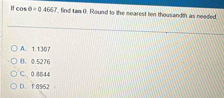 If cos θ =0.4667 , find tan θ Round to the nearest ten thousandth as needed.
A. 1.1307
B. 0.5276
C. 0.8844
D. 1.8952