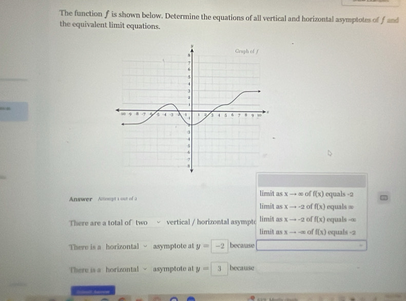 The function f is shown below. Determine the equations of all vertical and horizontal asymptotes of J 1mv^2
the equivalent limit equations.
0N 4
limit as x → ∞ of f(x)
Answer Attempt i out of a equals -2
limit as Xto -2 of f(x) equals ∞
There are a total of two vertical / horizontal asymptc limit as xto -2 of f(x) equals -∞
limit as x → alpha of f(x) equals -2
There is a horizontal asymptote at y=-2 because
There is a horizontal √ asymptote at y=3 because