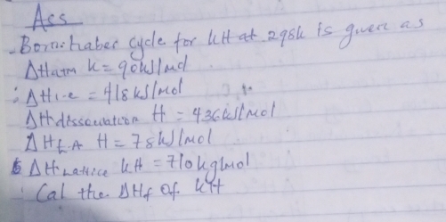 Ass 
.orn:haber cycle for lilt at 2q8 is given as 
Attam x=90kJ/mol
Delta H_1-2=418 kslndl 4- 
AH dissocuation H=436 istnol
Delta H_t A H=78 w lmol
Delta H Laffice kH=710kg/mol
Cal the Delta H_f of kit