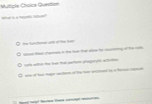 Muitiple Chaice Question
What is a tepaic bqule?"
the flunctonal urit of the liver
blood fied chanrels in the liver that allow for nourshing of the calls
cells within the lver that perform piragac tic achities
orre of four major sections of the liver enclosed by a forous capsule
_
_
_
Need helg? Rewew these conceat ressunces.