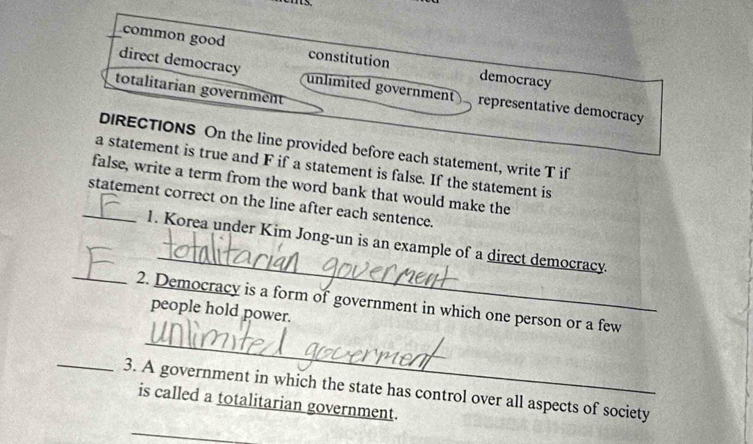 common good constitution democracy
direct democracy unlimited government representative democracy
totalitarian government
DIRECTIONS On the line provided before each statement, write T if
a statement is true and F if a statement is false. If the statement is
false, write a term from the word bank that would make the
_statement correct on the line after each sentence.
_
_
1. Korea under Kim Jong-un is an example of a direct democracy.
_
2. Democracy is a form of government in which one person or a few
people hold power.
_3. A government in which the state has control over all aspects of society
is called a totalitarian government.
_