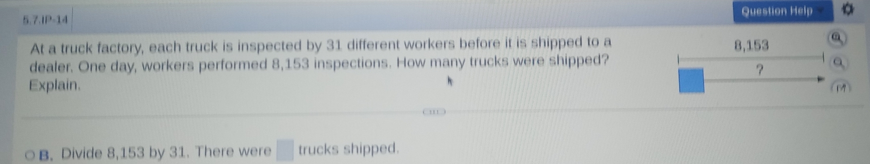 Question Help 
5.7.IP-14 
At a truck factory, each truck is inspected by 31 different workers before it is shipped to a 8,153
dealer. One day, workers performed 8,153 inspections. How many trucks were shipped? 
? 
Explain. 
B. Divide 8,153 by 31. There were □ trucks shipped.