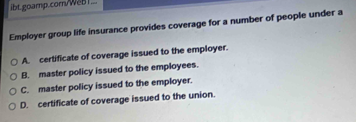 ibt.goamp.com/WeB1...
Employer group life insurance provides coverage for a number of people under a
A. certificate of coverage issued to the employer.
B. master policy issued to the employees.
C. master policy issued to the employer.
D. certificate of coverage issued to the union.