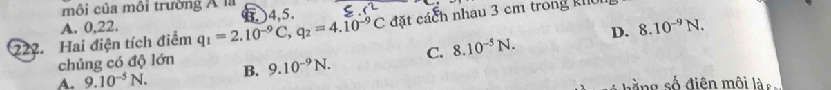 môi của môi trường Á là
A. 0,22. B. ) 4,5.
227. Hai điện tích điểm q_1=2.10^(-9)C, q_2=4.10^(-9)C đặt cách nhau 3 cm trong kIu
chúng có độ lớn D. 8.10^(-9)N.
C. 8.10^(-5)N. 
B. 9.10^(-9)N.
A. 9.10^(-5)N. b à ng số điên môi là s