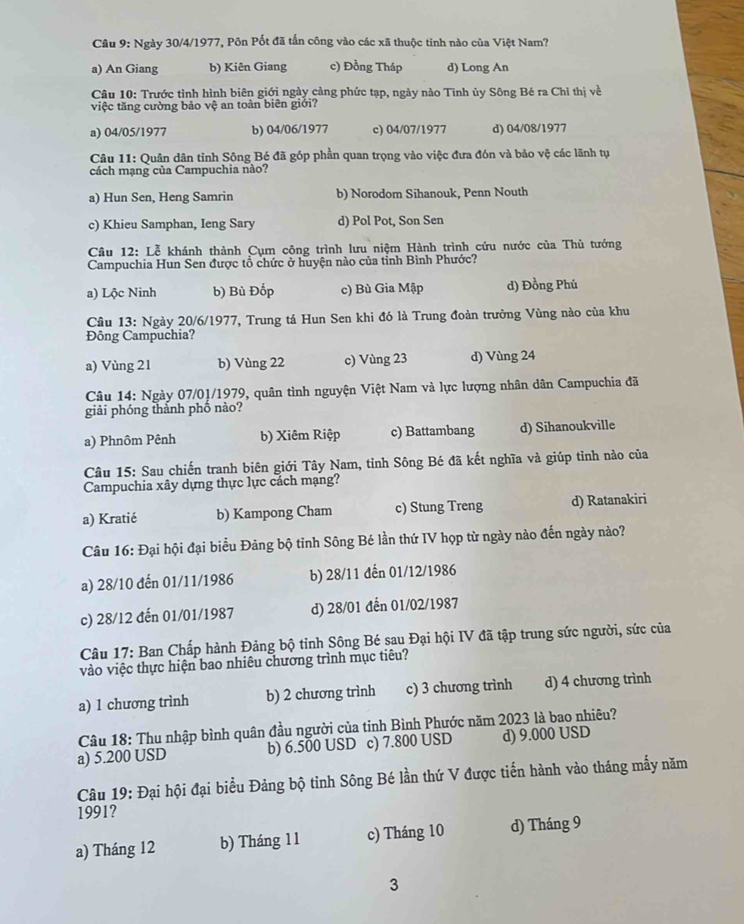 Ngày 30/4/1977, Pôn Pốt đã tấn công vào các xã thuộc tỉnh nào của Việt Nam?
a) An Giang b) Kiên Giang c) Đồng Tháp d) Long An
Câu 10: Trước tình hình biên giới ngày cảng phức tạp, ngày nào Tỉnh ủy Sông Bé ra Chỉ thị về
việc tăng cường bảo vệ an toàn biên giới?
a) 04/05/1977 b) 04/06/1977 c) 04/07/1977 d) 04/08/1977
Câu 11: Quân dân tỉnh Sông Bé đã góp phần quan trọng vào việc đưa đón và bảo vệ các lãnh tụ
cách mạng của Campuchia nào?
a) Hun Sen, Heng Samrin b) Norodom Sihanouk, Penn Nouth
c) Khieu Samphan, Ieng Sary d) Pol Pot, Son Sen
Câu 12: Lễ khánh thành Cụm công trình lưu niệm Hành trình cứu nước của Thủ tướng
Campuchia Hun Sen được tổ chức ở huyện nào của tỉnh Bình Phước?
a) Lộc Ninh b) Bù Đốp c) Bù Gia Mập d) Đồng Phú
Câu 13: Ngày 20/6/1977, Trung tá Hun Sen khi đó là Trung đoàn trưởng Vùng nào của khu
Đông Campuchia?
a) Vùng 21 b) Vùng 22 c) Vùng 23 d) Vùng 24
Câu 14: Ngày 07/01/1979, quân tình nguyện Việt Nam và lực lượng nhân dân Campuchia đã
giải phóng thành phố nào?
a) Phnôm Pênh b) Xiêm Riệp c) Battambang d) Sihanoukville
Câu 15: Sau chiến tranh biên giới Tây Nam, tỉnh Sông Bé đã kết nghĩa và giúp tỉnh nào của
Campuchia xây dựng thực lực cách mạng?
a) Kratié b) Kampong Cham c) Stung Treng d) Ratanakiri
Câu 16: Đại hội đại biểu Đảng bộ tỉnh Sông Bé lần thứ IV họp từ ngày nào đến ngày nào?
a) 28/10 đến 01/11/1986 b) 28/11 đến 01/12/1986
c) 28/12 đến 01/01/1987 d) 28/01 đến 01/02/1987
Câu 17: Ban Chấp hành Đảng bộ tỉnh Sông Bé sau Đại hội IV đã tập trung sức người, sức của
vào việc thực hiện bao nhiêu chương trình mục tiêu?
a) 1 chương trình b) 2 chương trình c) 3 chương trình d) 4 chương trình
Câu 18: Thu nhập bình quân đầu người của tinh Bình Phước năm 2023 là bao nhiêu?
a) 5.200 USD b) 6.500 USD c) 7.800 USD d) 9.000 USD
Câu 19: Đại hội đại biểu Đảng bộ tinh Sông Bé lần thứ V được tiến hành vào tháng mấy năm
1991?
a) Tháng 12 b) Tháng 11 c) Tháng 10 d) Tháng 9
3