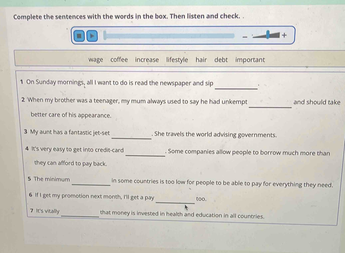 Complete the sentences with the words in the box. Then listen and check. . 
、 + 
wage coffee increase lifestyle hair debt important 
1 On Sunday mornings, all I want to do is read the newspaper and sip 
_. 
_ 
2 When my brother was a teenager, my mum always used to say he had unkempt and should take 
better care of his appearance. 
3 My aunt has a fantastic jet-set_ . She travels the world advising governments. 
4 It's very easy to get into credit-card_ . Some companies allow people to borrow much more than 
they can afford to pay back. 
5 The minimum _in some countries is too low for people to be able to pay for everything they need. 
_ 
6 If I get my promotion next month, I'll get a pay too. 
7 It's vitally _that money is invested in health and education in all countries.