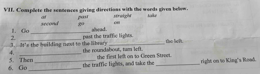 Complete the sentences giving directions with the words given below. 
at past straight take 
second go on 
1. Go _ahead. 
2._ 
past the traffic lights. 
3. It’s the building next to the library _the left. 
4. _the roundabout, turn left. 
5. Then the first left on to Green Street. 
6. Go __the traffic lights, and take the _right on to King’s Road.