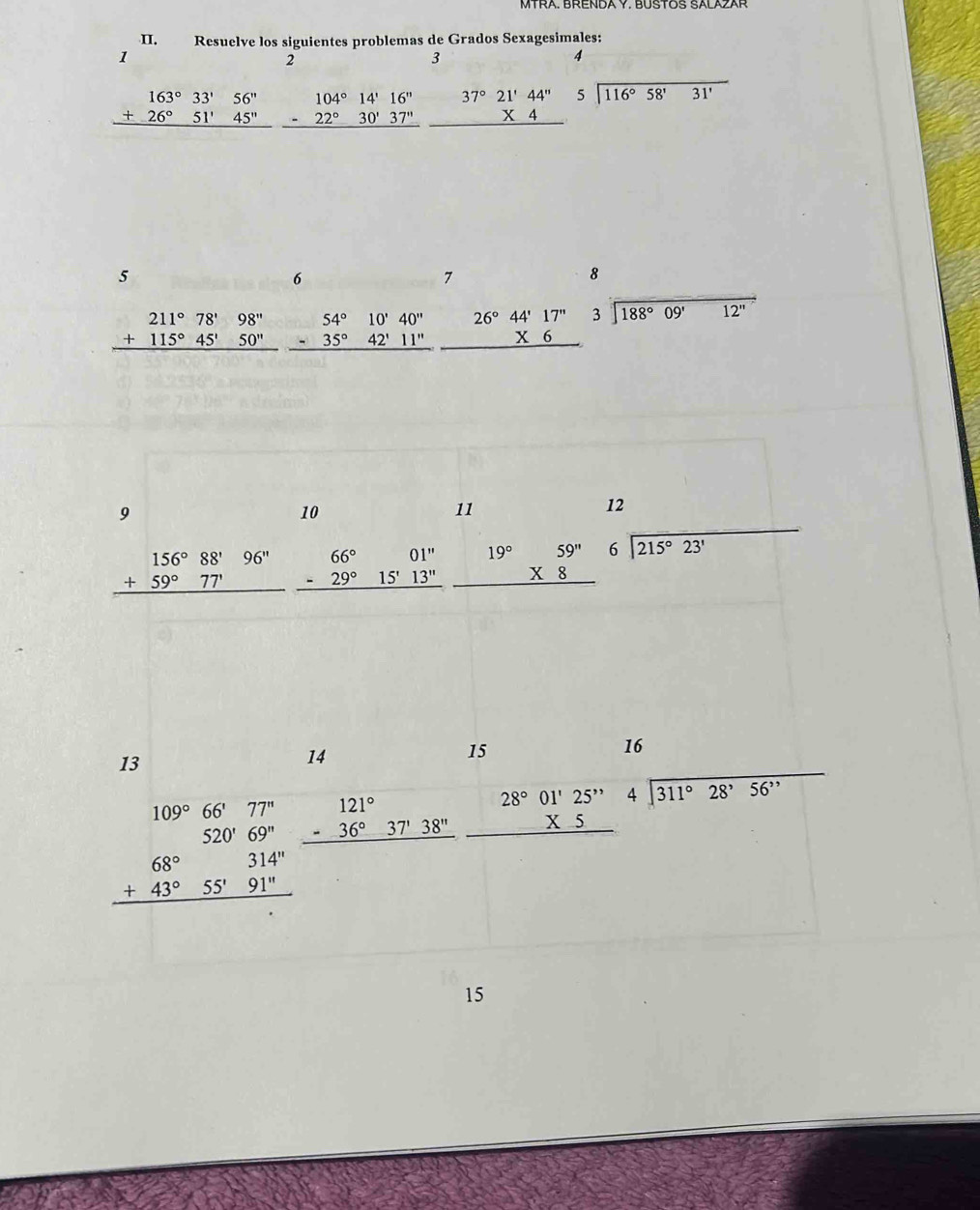 Resuelve los siguientes problemas de Grados Sexagesimales:
1
2
3
4
beginarrayr 163°33'56'' +26°51'45'' hline endarray beginarrayr 104°14'16'' -22°30'37'' hline endarray beginarrayr 37°21'44'' * 4 hline endarray beginarrayr 5encloselongdiv 116°58'31'endarray
5
6
7
8
beginarrayr 211°78'98'' +115°45'50'' hline endarray beginarrayr 26°44'17'' * 6 hline endarray beginarrayr 3encloselongdiv 188°09'12''endarray
9
10
11
12
beginarrayr 156°88'96'' +59°77' hline endarray beginarrayr 66° -29° hline endarray 15'13'' 1 beginarrayr 59^(11) * 8 hline endarray beginarrayr 6encloselongdiv 215°23'endarray
01'' 19°
16
13
14
15
109°66'77'' beginarrayr 121° -36°37'38'' hline endarray beginarrayr 28°01'25'' * 5 hline endarray beginarrayr 4encloselongdiv 311°28'56''endarray
beginarrayr 520'69'' +43°55'91'' hline endarray
15