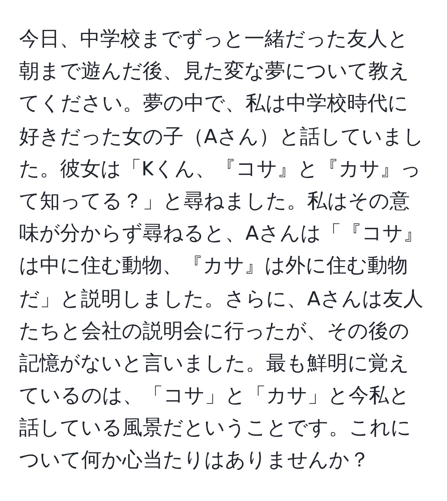 今日、中学校までずっと一緒だった友人と朝まで遊んだ後、見た変な夢について教えてください。夢の中で、私は中学校時代に好きだった女の子Aさんと話していました。彼女は「Kくん、『コサ』と『カサ』って知ってる？」と尋ねました。私はその意味が分からず尋ねると、Aさんは「『コサ』は中に住む動物、『カサ』は外に住む動物だ」と説明しました。さらに、Aさんは友人たちと会社の説明会に行ったが、その後の記憶がないと言いました。最も鮮明に覚えているのは、「コサ」と「カサ」と今私と話している風景だということです。これについて何か心当たりはありませんか？