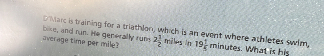 to S 
L2 Marc is training for a triathlon, which is an event where athletes swim, 
bike, and run. He generally runs 2 1/2 miles in 19 1/5 minutes. What is his 
average time per mile?