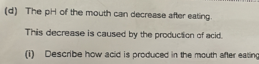 The pH of the mouth can decrease after eating. 
This decrease is caused by the production of acid. 
(i) Describe how acid is produced in the mouth after eating