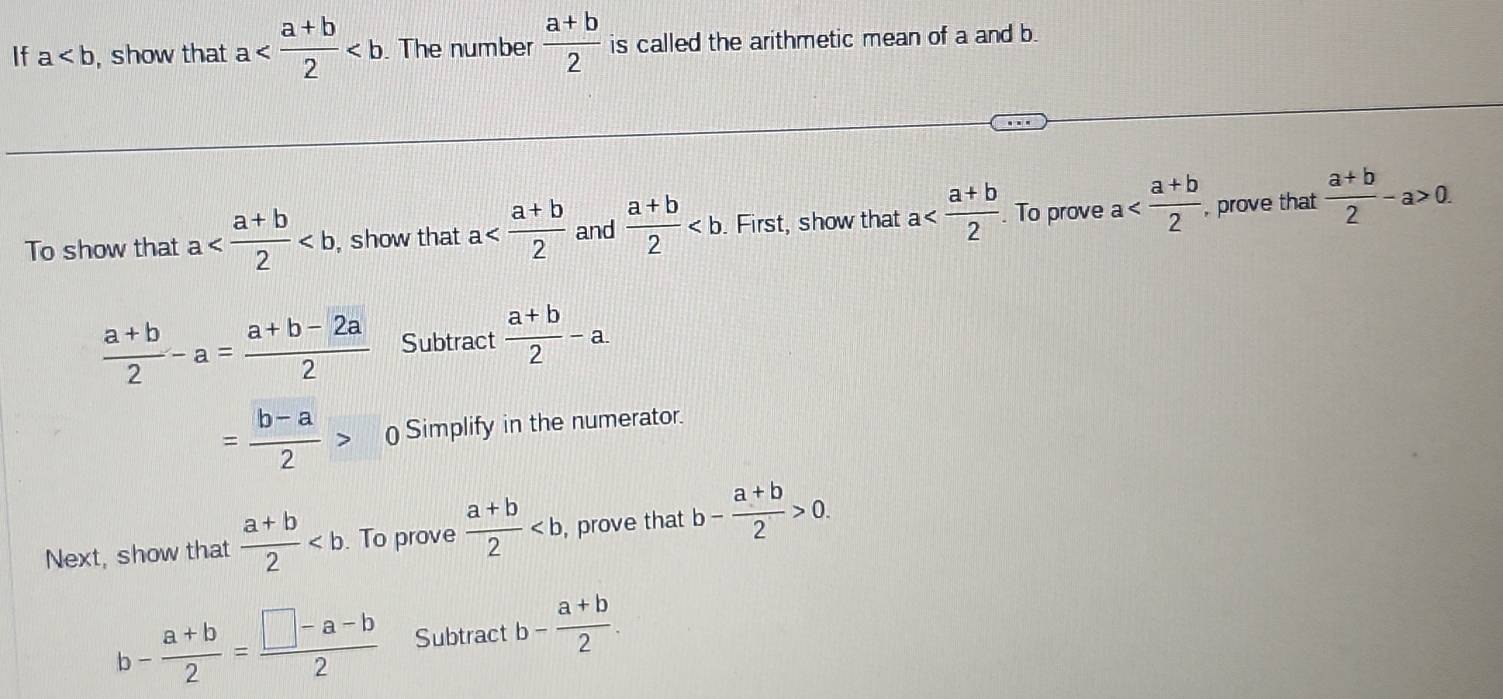 If a , show that a The number  (a+b)/2  is called the arithmetic mean of a and b. 
To show that a , show that a and  (a+b)/2  First, show that a To prove a , prove that  (a+b)/2 -a>0.
 (a+b)/2 -a= (a+b-2a)/2  Subtract  (a+b)/2 -a.
= (b-a)/2 > ) Simplify in the numerator. 
Next, show that  (a+b)/2  To prove  (a+b)/2 , , prove that b- (a+b)/2 >0.
b- (a+b)/2 = (□ -a-b)/2  Subtract b- (a+b)/2 .