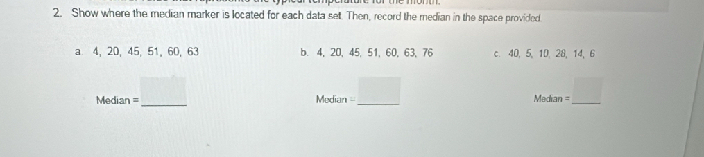 Show where the median marker is located for each data set. Then, record the median in the space provided. 
a. 4, 20, 45, 51, 60, 63 b. 4, 20, 45, 51, 60, 63, 76 c. 40, 5, 10, 28, 14, 6
Median = □  
□  
□  
_ 
Media _1=_ □  _ n=_ □ 
Median