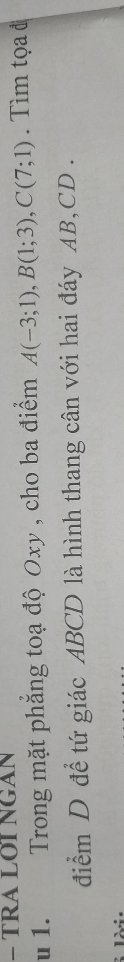 TRA LOI NGAN 
u 1. Trong mặt phăng toạ độ Oxy , cho ba điểm A(-3;1), B(1;3), C(7;1) Tìm tọ a đ 
điểm D để tứ giác ABCD là hình thang cân với hai đáy AB, CD.