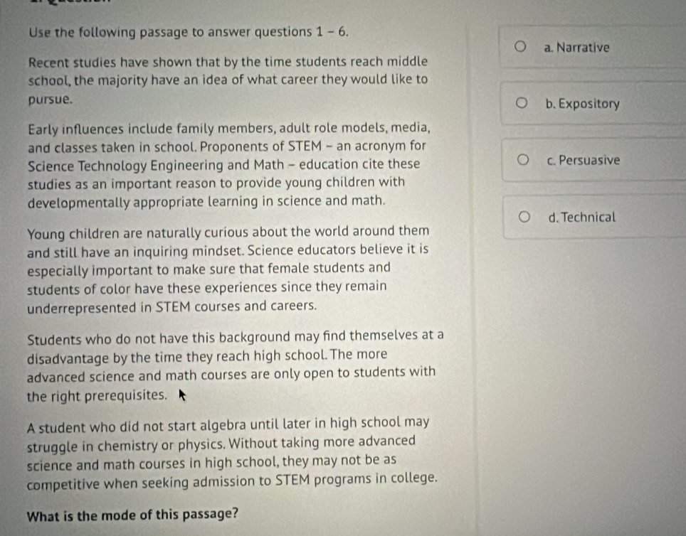 Use the following passage to answer questions 1 - 6.
a. Narrative
Recent studies have shown that by the time students reach middle
school, the majority have an idea of what career they would like to
pursue. b. Expository
Early influences include family members, adult role models, media,
and classes taken in school. Proponents of STEM - an acronym for
Science Technology Engineering and Math - education cite these c. Persuasive
studies as an important reason to provide young children with
developmentally appropriate learning in science and math.
d. Technical
Young children are naturally curious about the world around them
and still have an inquiring mindset. Science educators believe it is
especially important to make sure that female students and
students of color have these experiences since they remain
underrepresented in STEM courses and careers.
Students who do not have this background may find themselves at a
disadvantage by the time they reach high school.The more
advanced science and math courses are only open to students with
the right prerequisites.
A student who did not start algebra until later in high school may
struggle in chemistry or physics. Without taking more advanced
science and math courses in high school, they may not be as
competitive when seeking admission to STEM programs in college.
What is the mode of this passage?