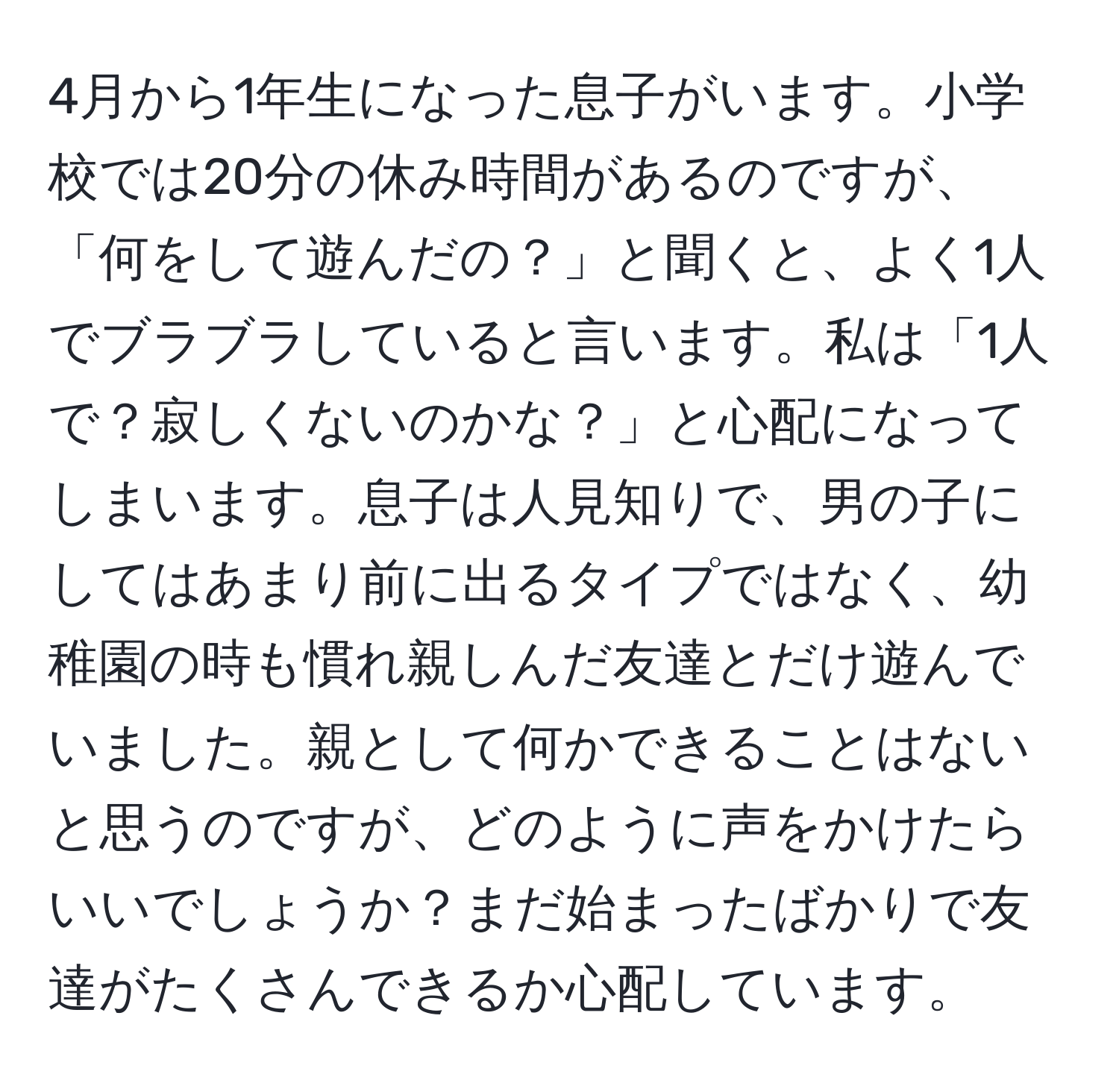 4月から1年生になった息子がいます。小学校では20分の休み時間があるのですが、「何をして遊んだの？」と聞くと、よく1人でブラブラしていると言います。私は「1人で？寂しくないのかな？」と心配になってしまいます。息子は人見知りで、男の子にしてはあまり前に出るタイプではなく、幼稚園の時も慣れ親しんだ友達とだけ遊んでいました。親として何かできることはないと思うのですが、どのように声をかけたらいいでしょうか？まだ始まったばかりで友達がたくさんできるか心配しています。