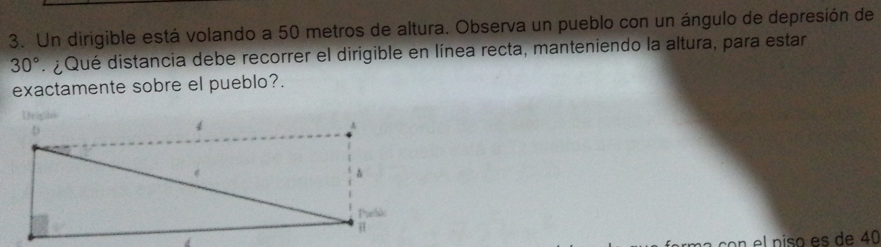 Un dirigible está volando a 50 metros de altura. Observa un pueblo con un ángulo de depresión de
30°. ¿ Qué distancia debe recorrer el dirigible en línea recta, manteniendo la altura, para estar 
exactamente sobre el pueblo?. 
on el niso es de 40